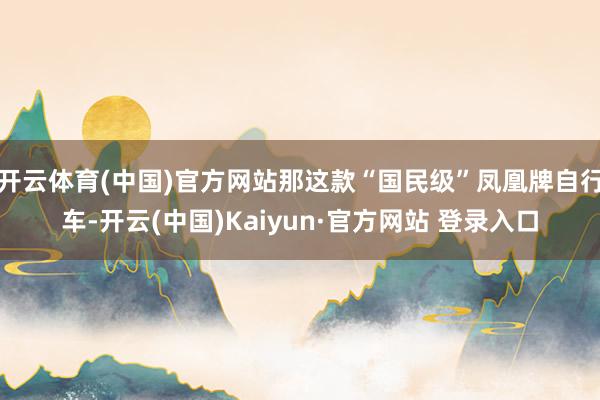 开云体育(中国)官方网站那这款“国民级”凤凰牌自行车-开云(中国)Kaiyun·官方网站 登录入口