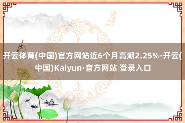 开云体育(中国)官方网站近6个月高潮2.25%-开云(中国)Kaiyun·官方网站 登录入口