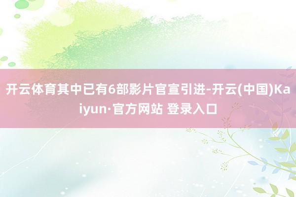 开云体育其中已有6部影片官宣引进-开云(中国)Kaiyun·官方网站 登录入口