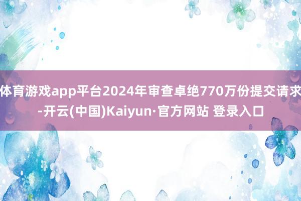 体育游戏app平台2024年审查卓绝770万份提交请求-开云(中国)Kaiyun·官方网站 登录入口