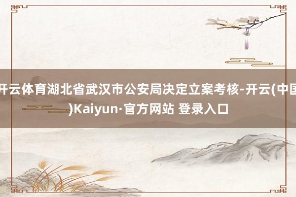 开云体育湖北省武汉市公安局决定立案考核-开云(中国)Kaiyun·官方网站 登录入口