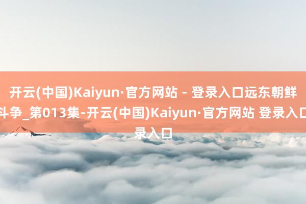 开云(中国)Kaiyun·官方网站 - 登录入口远东朝鲜斗争_第013集-开云(中国)Kaiyun·官方网站 登录入口