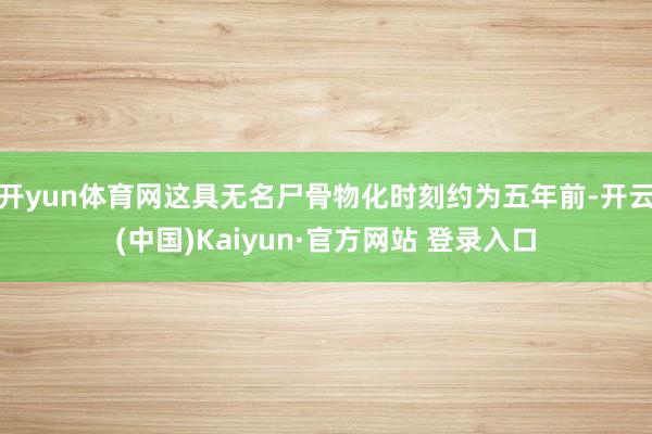 开yun体育网这具无名尸骨物化时刻约为五年前-开云(中国)Kaiyun·官方网站 登录入口