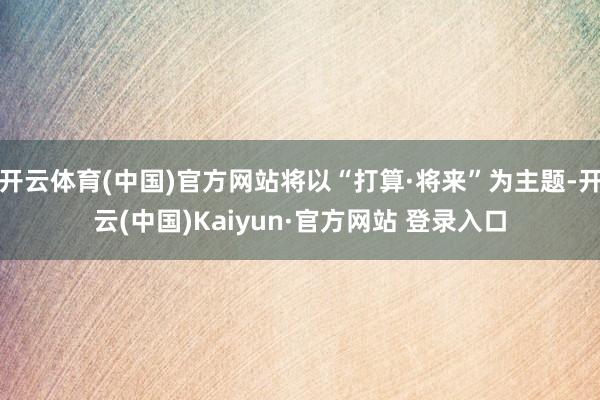 开云体育(中国)官方网站将以“打算·将来”为主题-开云(中国)Kaiyun·官方网站 登录入口