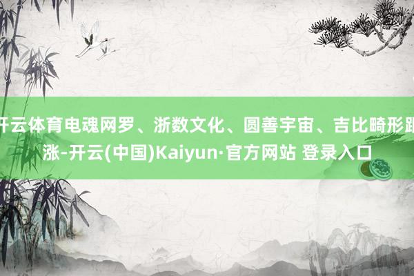开云体育电魂网罗、浙数文化、圆善宇宙、吉比畸形跟涨-开云(中国)Kaiyun·官方网站 登录入口