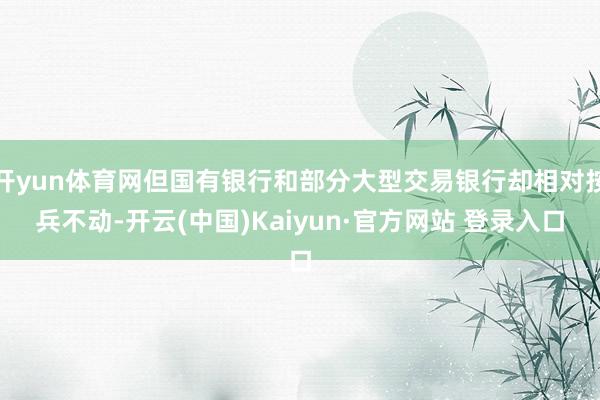 开yun体育网但国有银行和部分大型交易银行却相对按兵不动-开云(中国)Kaiyun·官方网站 登录入口