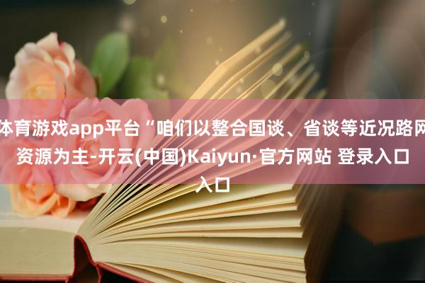 体育游戏app平台“咱们以整合国谈、省谈等近况路网资源为主-开云(中国)Kaiyun·官方网站 登录入口