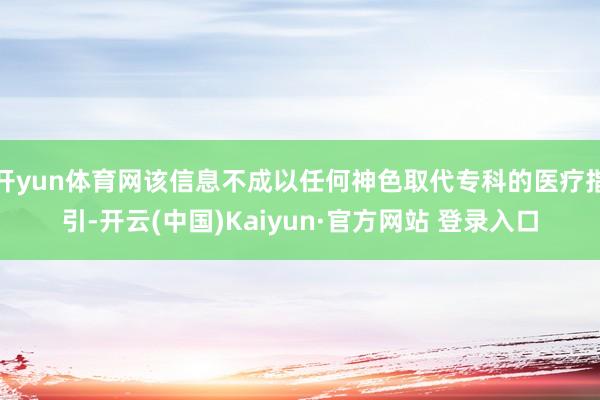 开yun体育网该信息不成以任何神色取代专科的医疗指引-开云(中国)Kaiyun·官方网站 登录入口