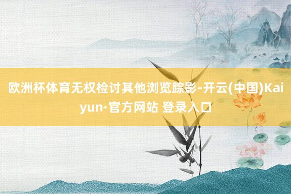 欧洲杯体育无权检讨其他浏览踪影-开云(中国)Kaiyun·官方网站 登录入口