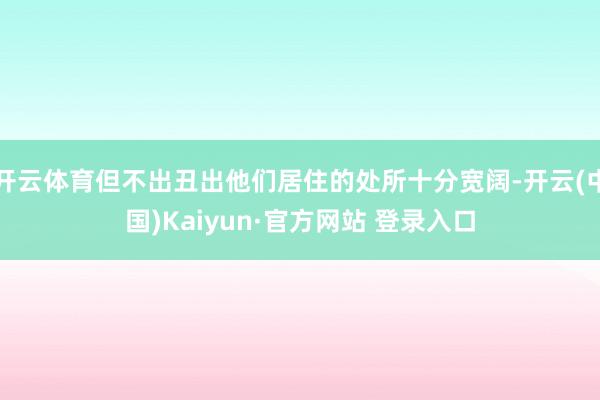 开云体育但不出丑出他们居住的处所十分宽阔-开云(中国)Kaiyun·官方网站 登录入口