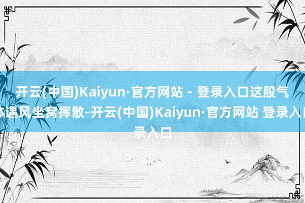 开云(中国)Kaiyun·官方网站 - 登录入口这股气体遇风坐窝挥散-开云(中国)Kaiyun·官方网站 登录入口
