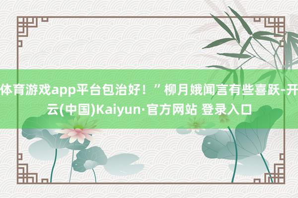 体育游戏app平台包治好！”柳月娥闻言有些喜跃-开云(中国)Kaiyun·官方网站 登录入口