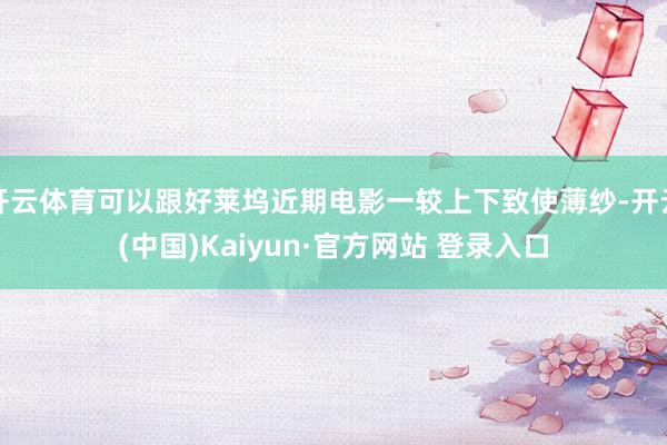 开云体育可以跟好莱坞近期电影一较上下致使薄纱-开云(中国)Kaiyun·官方网站 登录入口