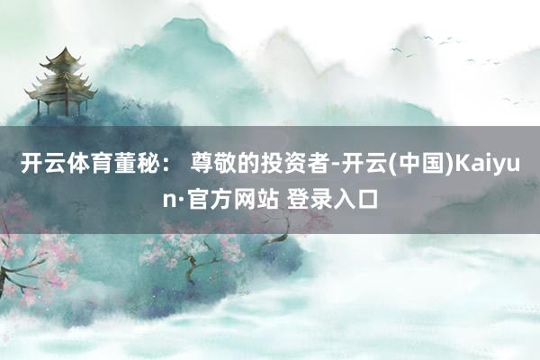 开云体育董秘： 尊敬的投资者-开云(中国)Kaiyun·官方网站 登录入口
