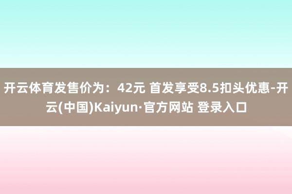 开云体育发售价为：42元 首发享受8.5扣头优惠-开云(中国)Kaiyun·官方网站 登录入口