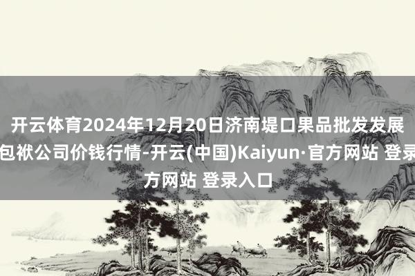 开云体育2024年12月20日济南堤口果品批发发展有限包袱公司价钱行情-开云(中国)Kaiyun·官方网站 登录入口