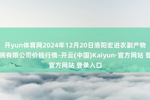 开yun体育网2024年12月20日洛阳宏进农副产物批发阛阓有限公司价钱行情-开云(中国)Kaiyun·官方网站 登录入口