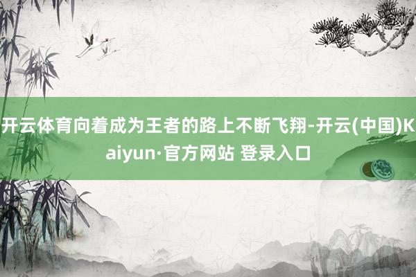 开云体育向着成为王者的路上不断飞翔-开云(中国)Kaiyun·官方网站 登录入口