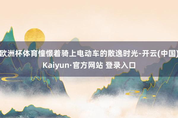 欧洲杯体育憧憬着骑上电动车的散逸时光-开云(中国)Kaiyun·官方网站 登录入口