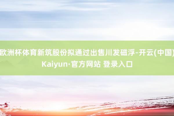 欧洲杯体育新筑股份拟通过出售川发磁浮-开云(中国)Kaiyun·官方网站 登录入口