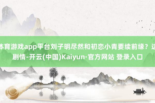 体育游戏app平台刘子明尽然和初恋小青要续前缘？这剧情-开云(中国)Kaiyun·官方网站 登录入口