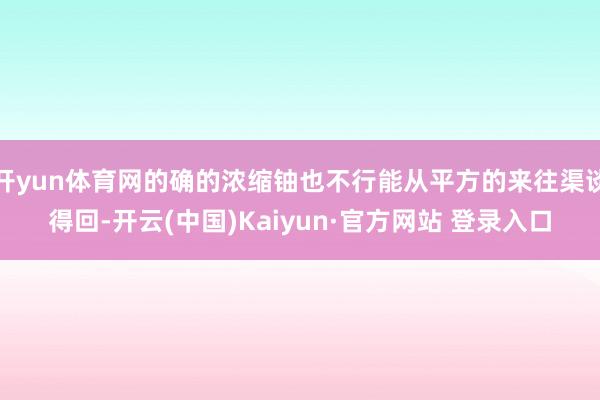 开yun体育网的确的浓缩铀也不行能从平方的来往渠谈得回-开云(中国)Kaiyun·官方网站 登录入口