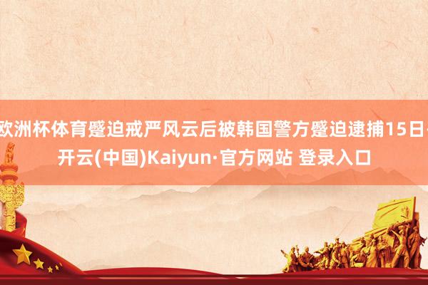 欧洲杯体育蹙迫戒严风云后被韩国警方蹙迫逮捕15日-开云(中国)Kaiyun·官方网站 登录入口