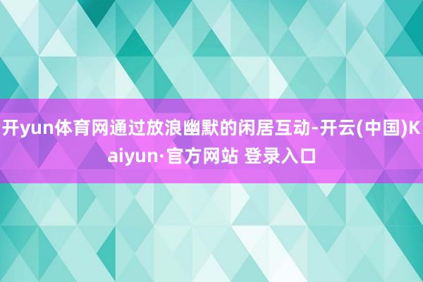 开yun体育网通过放浪幽默的闲居互动-开云(中国)Kaiyun·官方网站 登录入口
