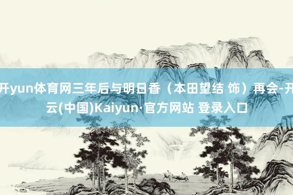 开yun体育网三年后与明日香（本田望结 饰）再会-开云(中国)Kaiyun·官方网站 登录入口