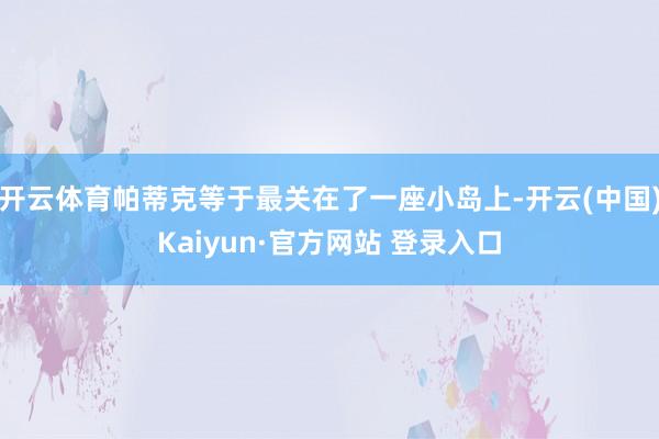 开云体育帕蒂克等于最关在了一座小岛上-开云(中国)Kaiyun·官方网站 登录入口