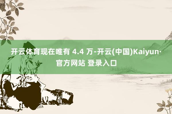 开云体育现在唯有 4.4 万-开云(中国)Kaiyun·官方网站 登录入口