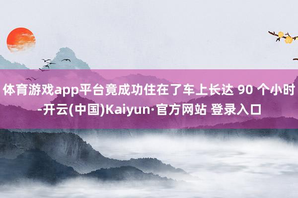 体育游戏app平台竟成功住在了车上长达 90 个小时-开云(中国)Kaiyun·官方网站 登录入口
