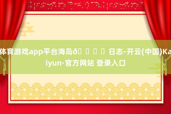 体育游戏app平台海岛🏝️日志-开云(中国)Kaiyun·官方网站 登录入口