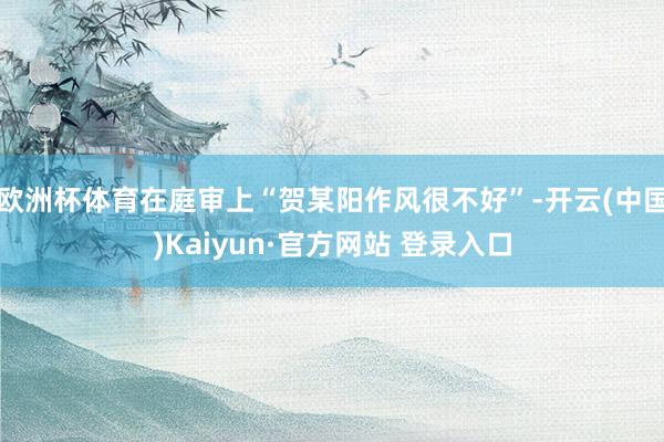 欧洲杯体育在庭审上“贺某阳作风很不好”-开云(中国)Kaiyun·官方网站 登录入口