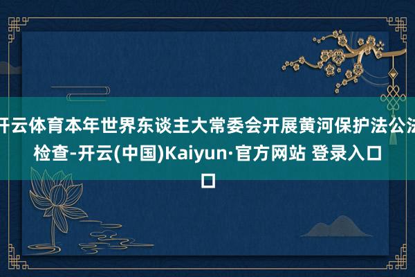 开云体育本年世界东谈主大常委会开展黄河保护法公法检查-开云(中国)Kaiyun·官方网站 登录入口