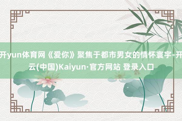 开yun体育网《爱你》聚焦于都市男女的情怀寰宇-开云(中国)Kaiyun·官方网站 登录入口