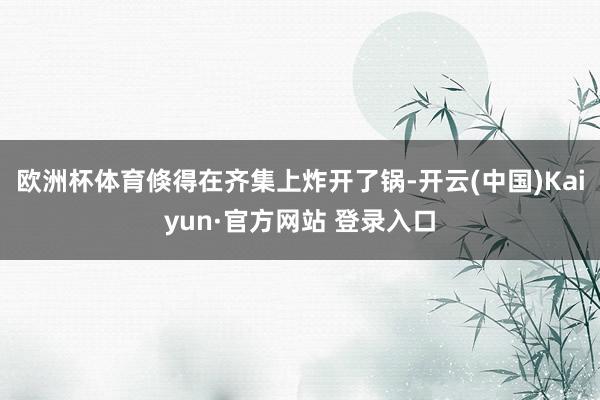 欧洲杯体育倏得在齐集上炸开了锅-开云(中国)Kaiyun·官方网站 登录入口