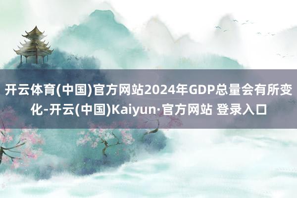 开云体育(中国)官方网站2024年GDP总量会有所变化-开云(中国)Kaiyun·官方网站 登录入口