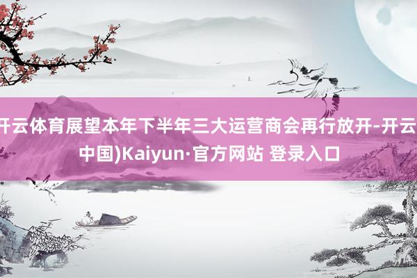 开云体育展望本年下半年三大运营商会再行放开-开云(中国)Kaiyun·官方网站 登录入口