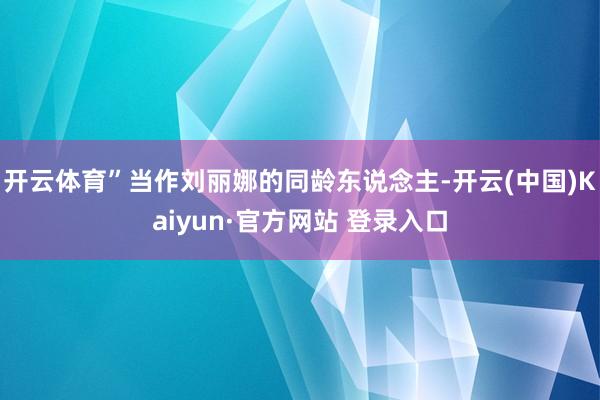 开云体育”当作刘丽娜的同龄东说念主-开云(中国)Kaiyun·官方网站 登录入口