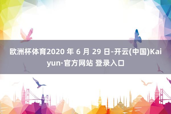 欧洲杯体育2020 年 6 月 29 日-开云(中国)Kaiyun·官方网站 登录入口
