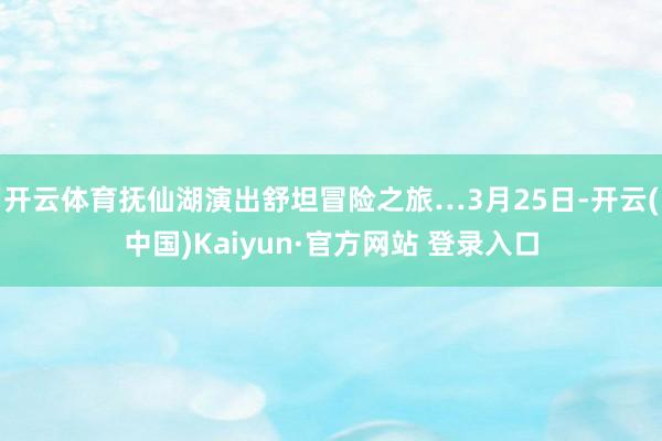 开云体育抚仙湖演出舒坦冒险之旅…3月25日-开云(中国)Kaiyun·官方网站 登录入口