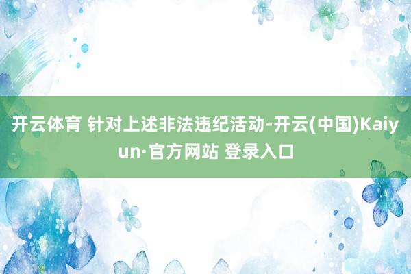 开云体育 针对上述非法违纪活动-开云(中国)Kaiyun·官方网站 登录入口