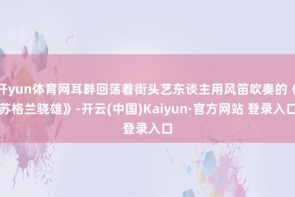 开yun体育网耳畔回荡着街头艺东谈主用风笛吹奏的《苏格兰骁雄》-开云(中国)Kaiyun·官方网站 登录入口