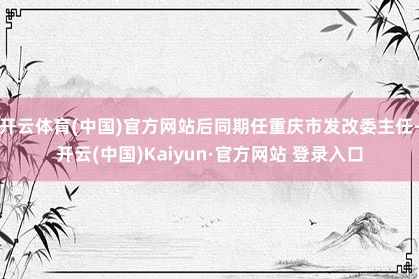 开云体育(中国)官方网站后同期任重庆市发改委主任-开云(中国)Kaiyun·官方网站 登录入口