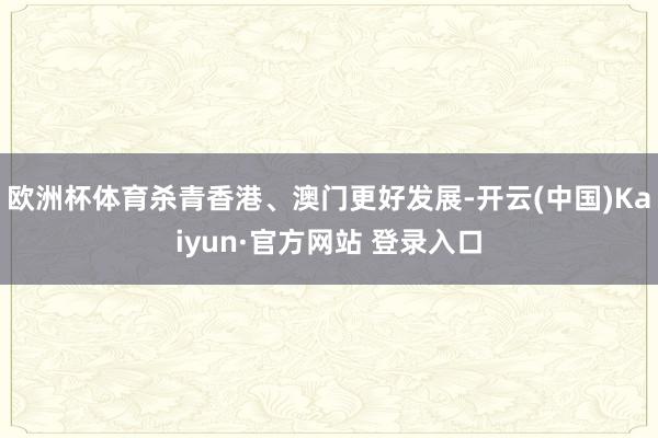 欧洲杯体育杀青香港、澳门更好发展-开云(中国)Kaiyun·官方网站 登录入口