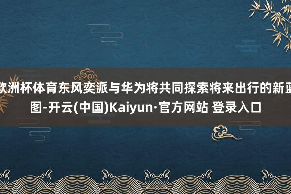 欧洲杯体育东风奕派与华为将共同探索将来出行的新蓝图-开云(中国)Kaiyun·官方网站 登录入口