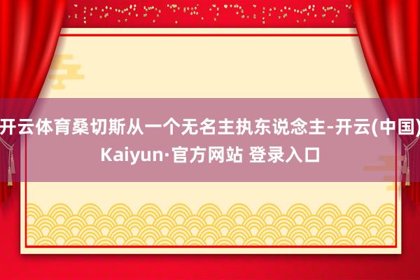 开云体育桑切斯从一个无名主执东说念主-开云(中国)Kaiyun·官方网站 登录入口