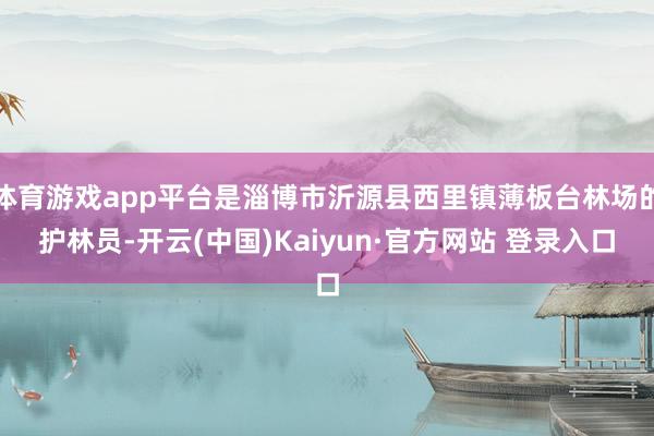 体育游戏app平台是淄博市沂源县西里镇薄板台林场的护林员-开云(中国)Kaiyun·官方网站 登录入口