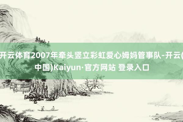 开云体育2007年牵头竖立彩虹爱心姆妈管事队-开云(中国)Kaiyun·官方网站 登录入口